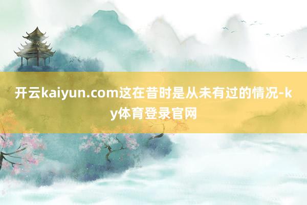 开云kaiyun.com这在昔时是从未有过的情况-ky体育登录官网
