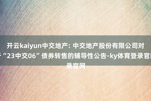 开云kaiyun中交地产: 中交地产股份有限公司对于“23中交06”债券转售的辅导性公告-ky体育登录官网