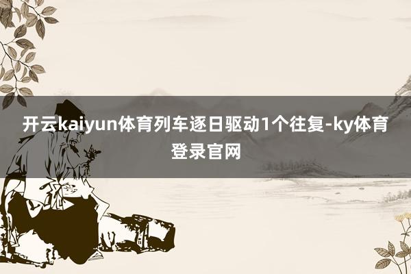 开云kaiyun体育列车逐日驱动1个往复-ky体育登录官网