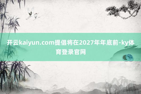 开云kaiyun.com提倡将在2027年年底前-ky体育登录官网