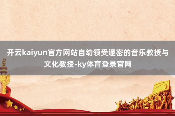 开云kaiyun官方网站自幼领受邃密的音乐教授与文化教授-ky体育登录官网