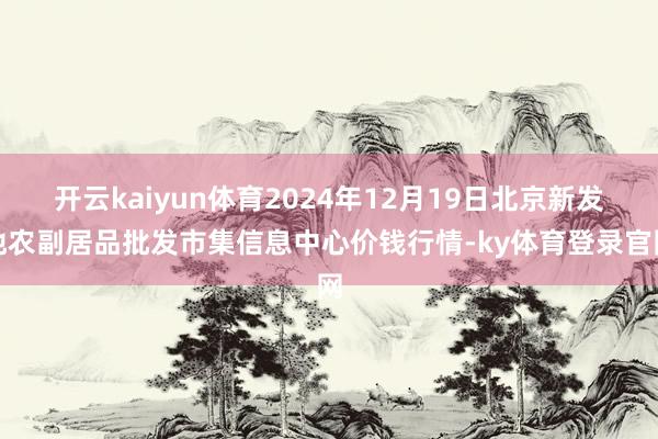 开云kaiyun体育2024年12月19日北京新发地农副居品批发市集信息中心价钱行情-ky体育登录官网
