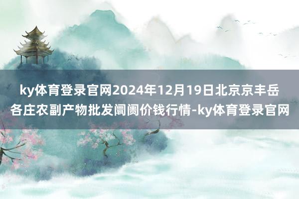 ky体育登录官网2024年12月19日北京京丰岳各庄农副产物批发阛阓价钱行情-ky体育登录官网