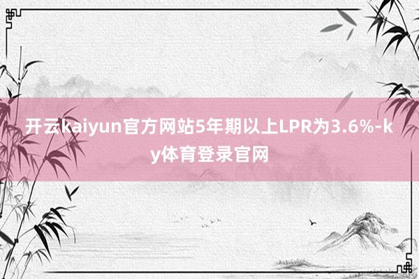 开云kaiyun官方网站5年期以上LPR为3.6%-ky体育登录官网