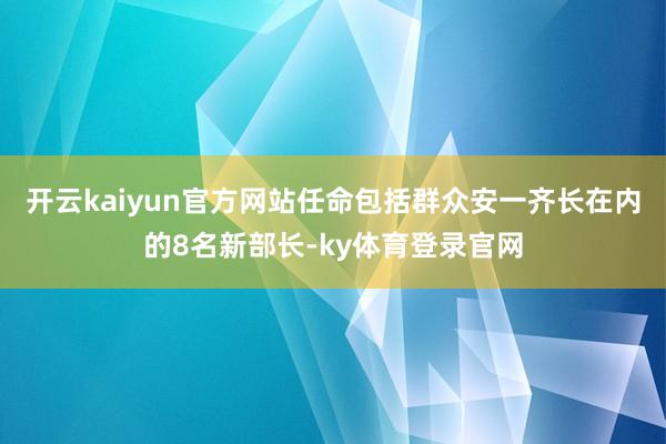 开云kaiyun官方网站任命包括群众安一齐长在内的8名新部长-ky体育登录官网