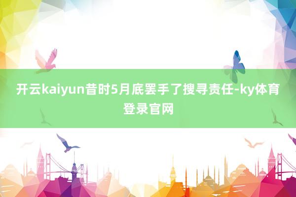 开云kaiyun昔时5月底罢手了搜寻责任-ky体育登录官网