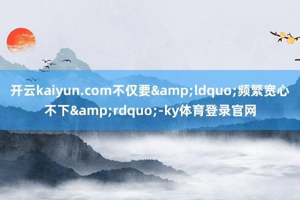 开云kaiyun.com不仅要&ldquo;频繁宽心不下&rdquo;-ky体育登录官网