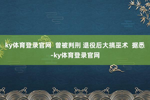 ky体育登录官网  曾被判刑 退役后大搞巫术  据悉-ky体育登录官网