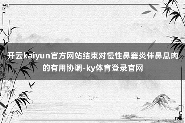 开云kaiyun官方网站结束对慢性鼻窦炎伴鼻息肉的有用协调-ky体育登录官网