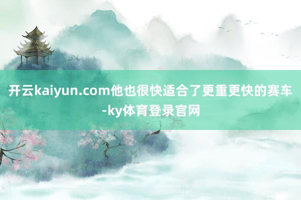 开云kaiyun.com他也很快适合了更重更快的赛车-ky体育登录官网