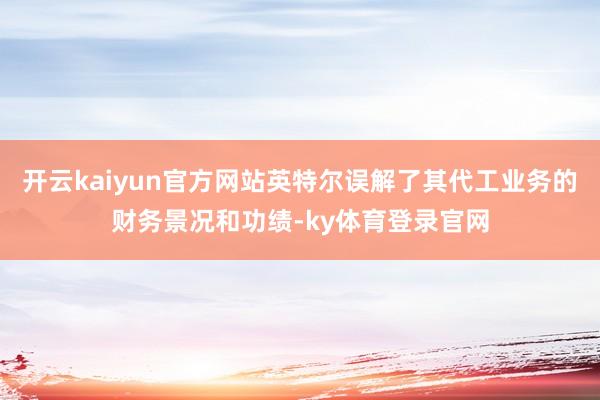 开云kaiyun官方网站英特尔误解了其代工业务的财务景况和功绩-ky体育登录官网