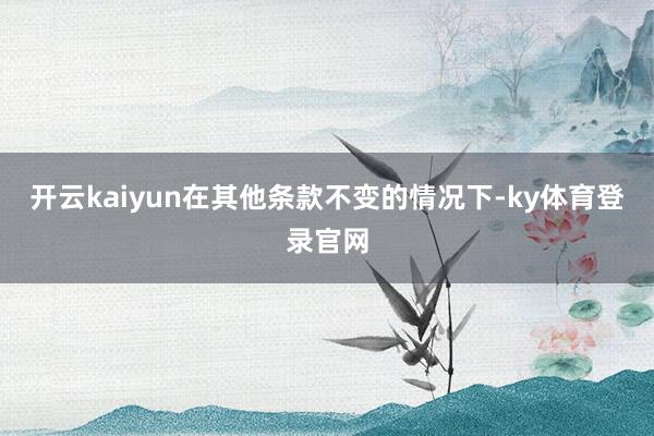 开云kaiyun在其他条款不变的情况下-ky体育登录官网