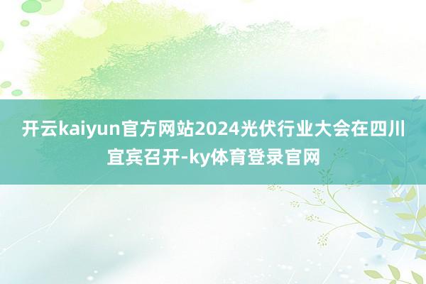 开云kaiyun官方网站2024光伏行业大会在四川宜宾召开-ky体育登录官网