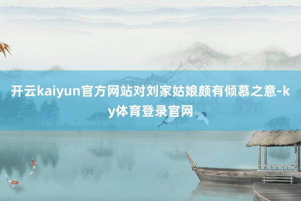 开云kaiyun官方网站对刘家姑娘颇有倾慕之意-ky体育登录官网