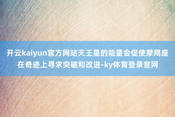 开云kaiyun官方网站天王星的能量会促使摩羯座在奇迹上寻求突破和改进-ky体育登录官网
