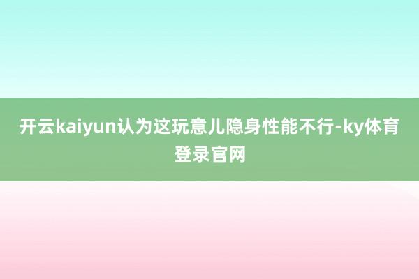 开云kaiyun认为这玩意儿隐身性能不行-ky体育登录官网