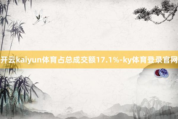 开云kaiyun体育占总成交额17.1%-ky体育登录官网