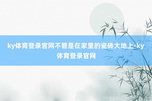 ky体育登录官网不管是在家里的瓷砖大地上-ky体育登录官网