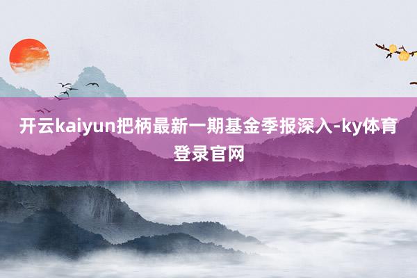 开云kaiyun把柄最新一期基金季报深入-ky体育登录官网