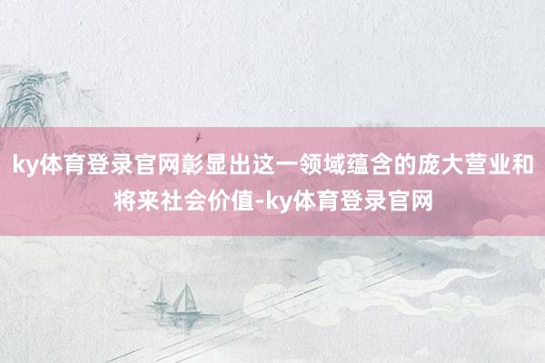 ky体育登录官网彰显出这一领域蕴含的庞大营业和将来社会价值-ky体育登录官网