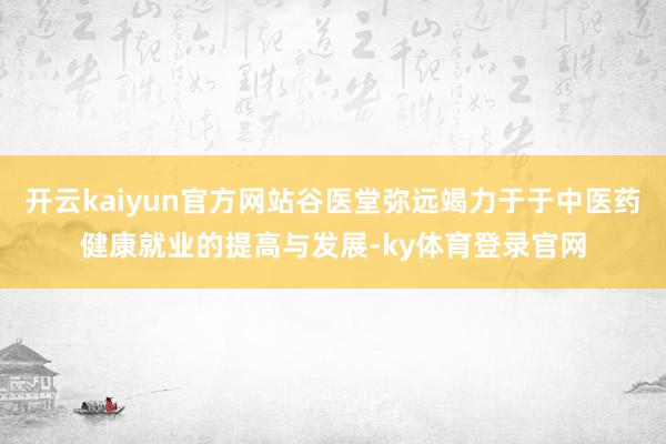 开云kaiyun官方网站谷医堂弥远竭力于于中医药健康就业的提高与发展-ky体育登录官网