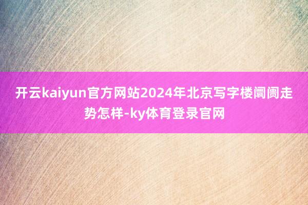 开云kaiyun官方网站2024年北京写字楼阛阓走势怎样-ky体育登录官网
