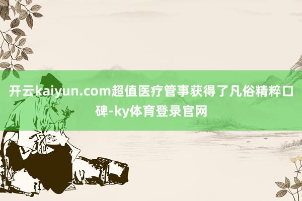 开云kaiyun.com超值医疗管事获得了凡俗精粹口碑-ky体育登录官网