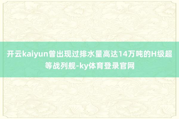 开云kaiyun曾出现过排水量高达14万吨的H级超等战列舰-ky体育登录官网