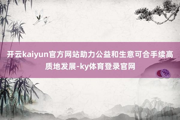 开云kaiyun官方网站助力公益和生意可合手续高质地发展-ky体育登录官网