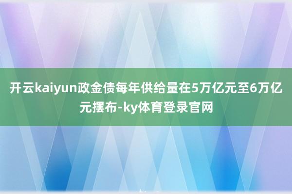 开云kaiyun政金债每年供给量在5万亿元至6万亿元摆布-ky体育登录官网