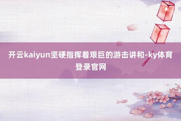 开云kaiyun坚硬指挥着艰巨的游击讲和-ky体育登录官网