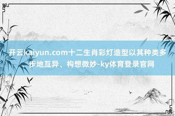 开云kaiyun.com十二生肖彩灯造型以其种类多、步地互异、构想微妙-ky体育登录官网