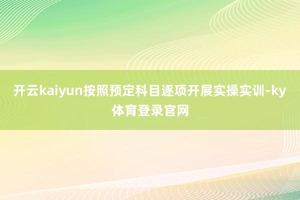 开云kaiyun按照预定科目逐项开展实操实训-ky体育登录官网