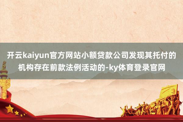 开云kaiyun官方网站小额贷款公司发现其托付的机构存在前款法例活动的-ky体育登录官网