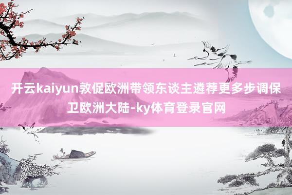 开云kaiyun敦促欧洲带领东谈主遴荐更多步调保卫欧洲大陆-ky体育登录官网