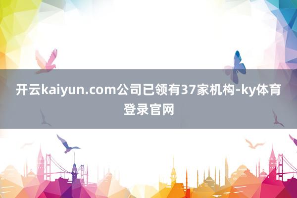 开云kaiyun.com公司已领有37家机构-ky体育登录官网