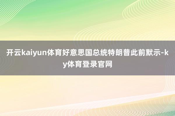 开云kaiyun体育好意思国总统特朗普此前默示-ky体育登录官网