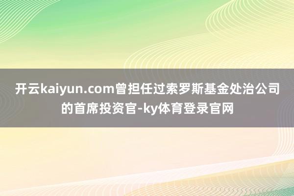 开云kaiyun.com曾担任过索罗斯基金处治公司的首席投资官-ky体育登录官网
