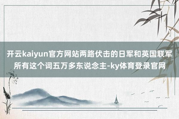 开云kaiyun官方网站两路伏击的日军和英国联军所有这个词五万多东说念主-ky体育登录官网