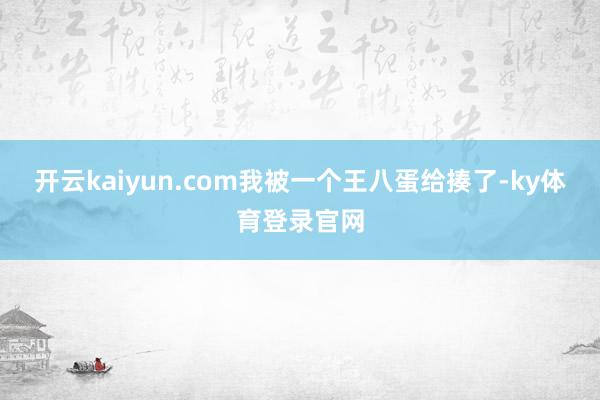 开云kaiyun.com我被一个王八蛋给揍了-ky体育登录官网