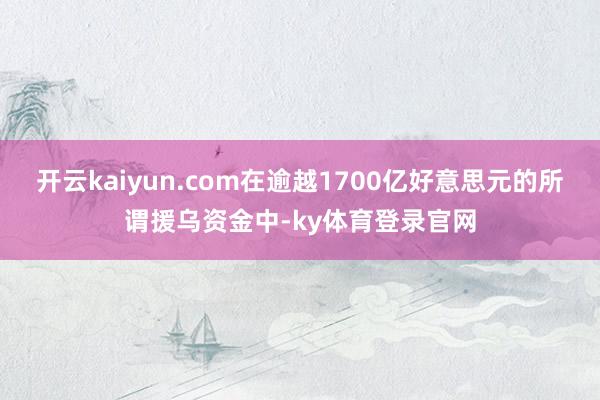 开云kaiyun.com在逾越1700亿好意思元的所谓援乌资金中-ky体育登录官网