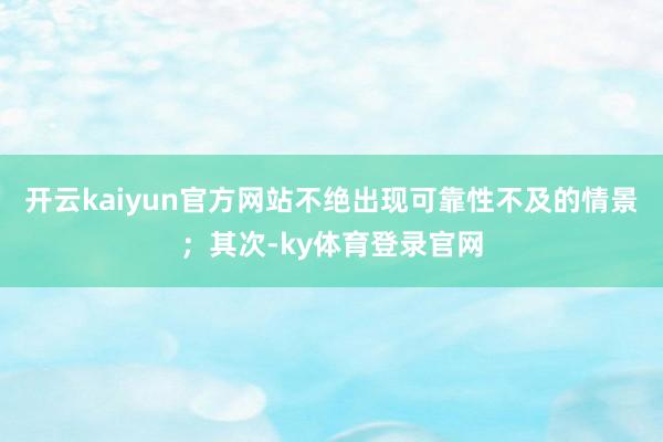 开云kaiyun官方网站不绝出现可靠性不及的情景；其次-ky体育登录官网
