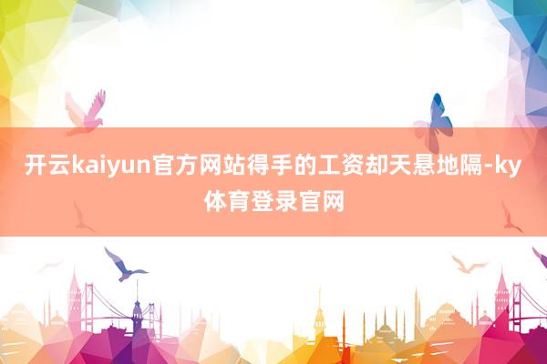 开云kaiyun官方网站得手的工资却天悬地隔-ky体育登录官网