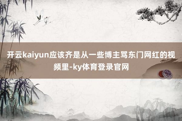 开云kaiyun应该齐是从一些博主骂东门网红的视频里-ky体育登录官网