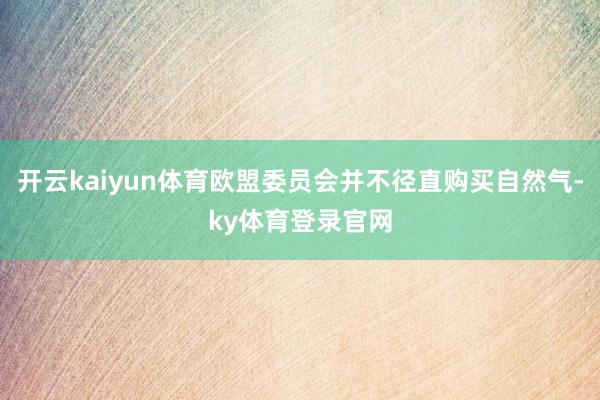 开云kaiyun体育欧盟委员会并不径直购买自然气-ky体育登录官网