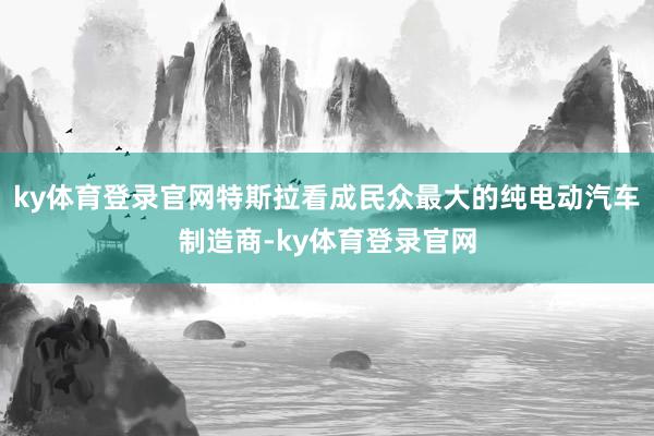 ky体育登录官网特斯拉看成民众最大的纯电动汽车制造商-ky体育登录官网