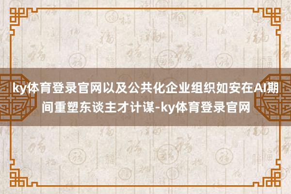 ky体育登录官网以及公共化企业组织如安在AI期间重塑东谈主才计谋-ky体育登录官网