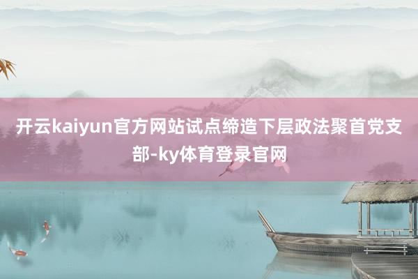 开云kaiyun官方网站试点缔造下层政法聚首党支部-ky体育登录官网