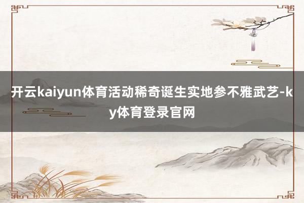 开云kaiyun体育活动稀奇诞生实地参不雅武艺-ky体育登录官网
