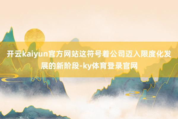 开云kaiyun官方网站这符号着公司迈入限度化发展的新阶段-ky体育登录官网